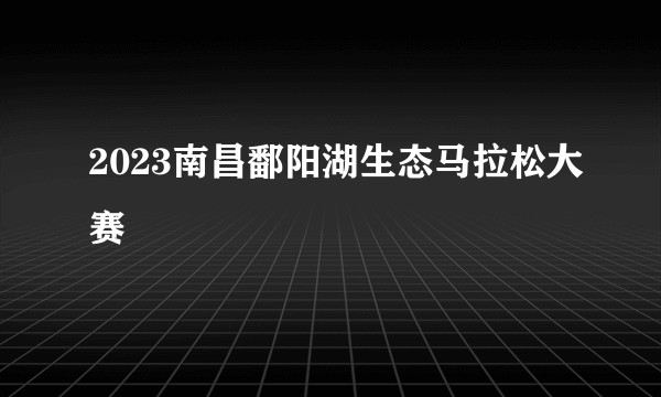 2023南昌鄱阳湖生态马拉松大赛