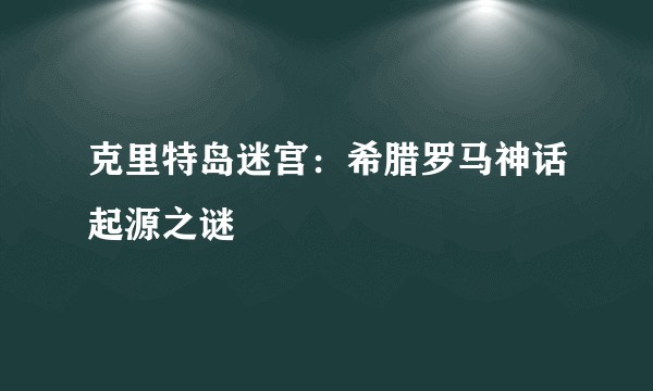 克里特岛迷宫：希腊罗马神话起源之谜