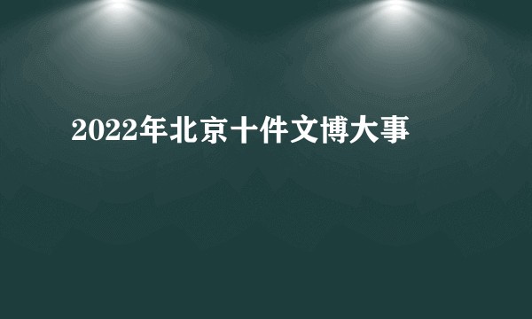 2022年北京十件文博大事