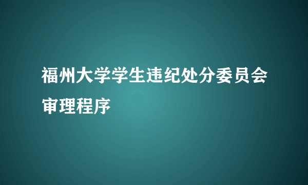 福州大学学生违纪处分委员会审理程序