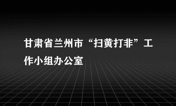 甘肃省兰州市“扫黄打非”工作小组办公室