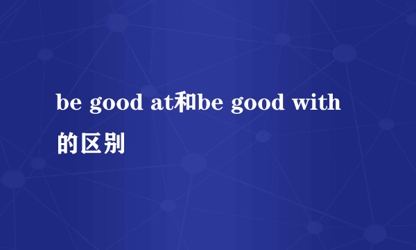 be good at和be good with的区别