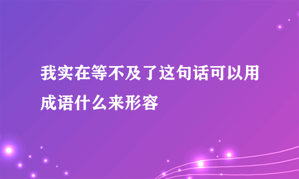 我实在等不及了这句话可以用成语什么来形容