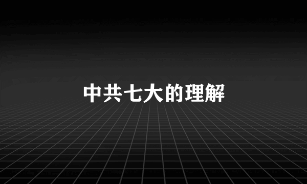 中共七大的理解