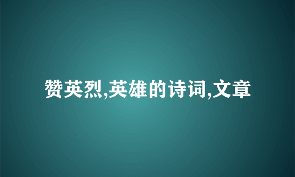 赞英烈,英雄的诗词,文章