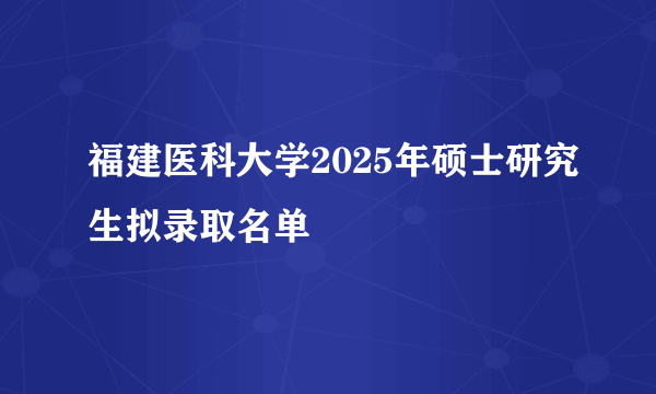 福建医科大学2025年硕士研究生拟录取名单