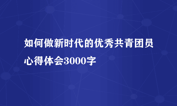 如何做新时代的优秀共青团员心得体会3000字