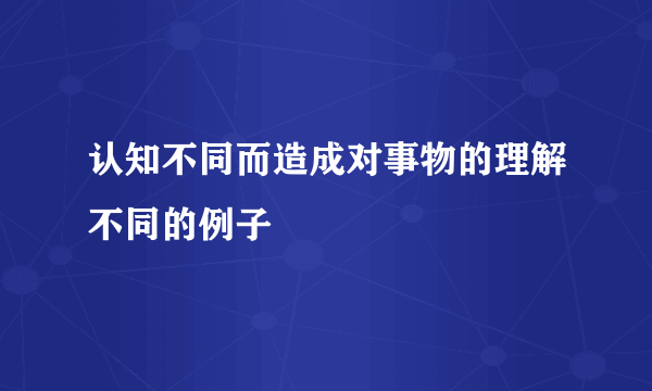 认知不同而造成对事物的理解不同的例子