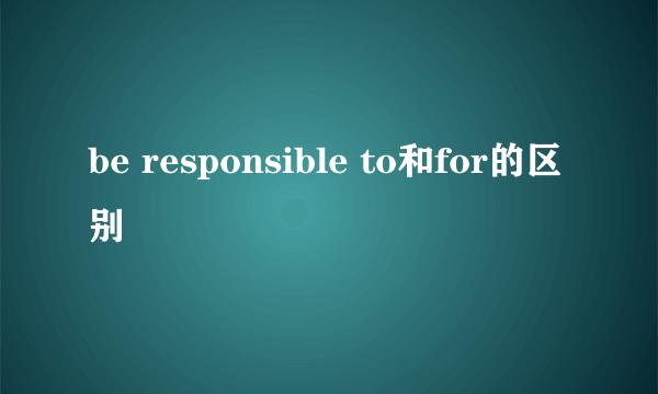 be responsible to和for的区别