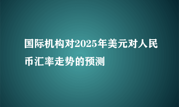 国际机构对2025年美元对人民币汇率走势的预测