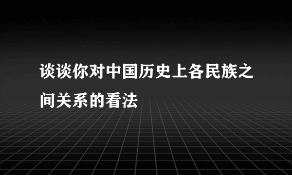 谈谈你对中国历史上各民族之间关系的看法