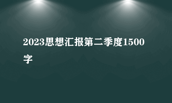 2023思想汇报第二季度1500字