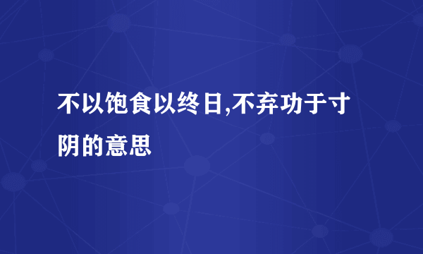 不以饱食以终日,不弃功于寸阴的意思
