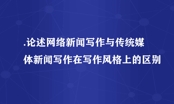 .论述网络新闻写作与传统媒体新闻写作在写作风格上的区别