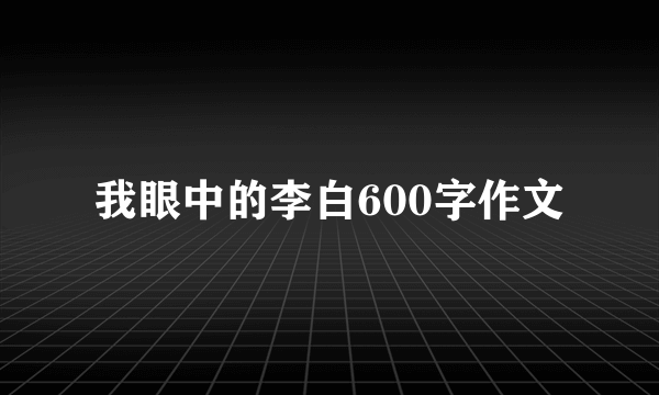 我眼中的李白600字作文