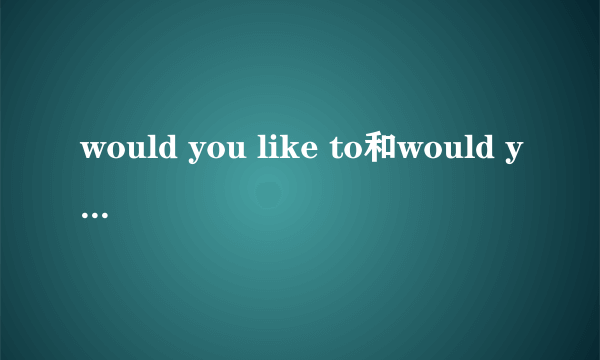 would you like to和would you like的区别