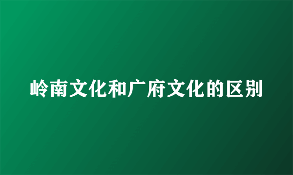 岭南文化和广府文化的区别