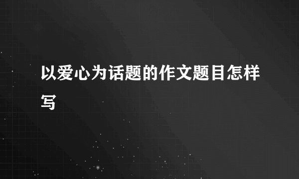 以爱心为话题的作文题目怎样写