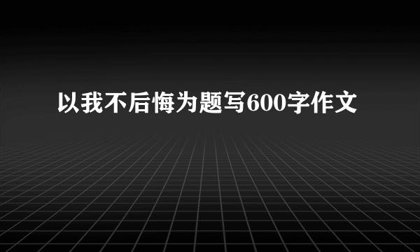 以我不后悔为题写600字作文
