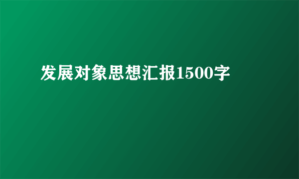 发展对象思想汇报1500字