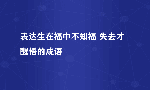表达生在福中不知福 失去才醒悟的成语