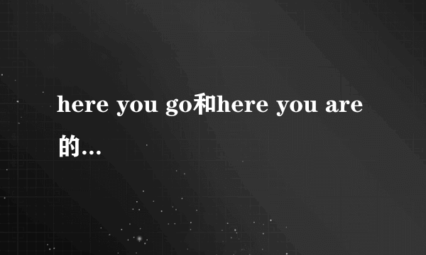 here you go和here you are的意思区别