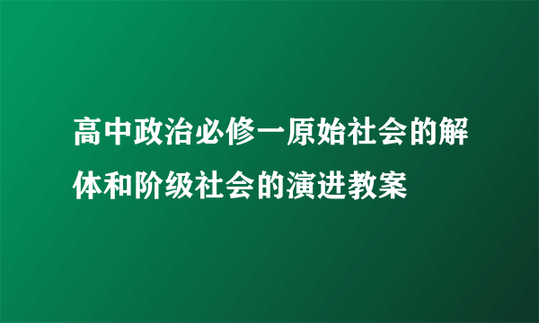 高中政治必修一原始社会的解体和阶级社会的演进教案