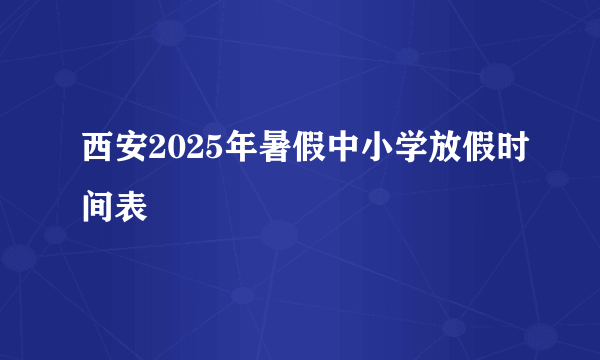 西安2025年暑假中小学放假时间表