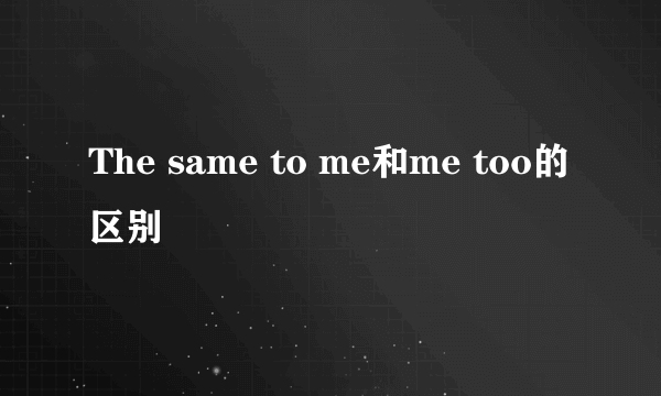 The same to me和me too的区别