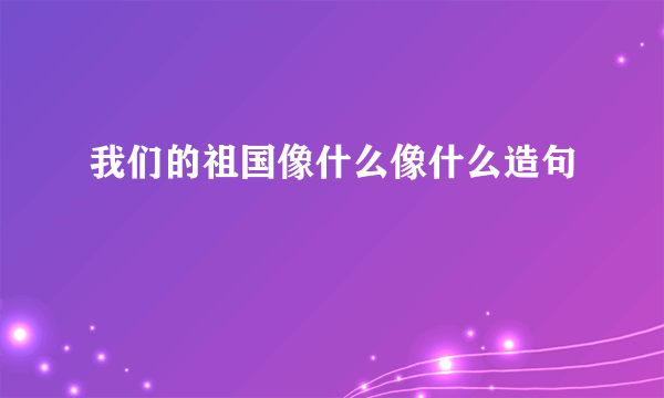 我们的祖国像什么像什么造句