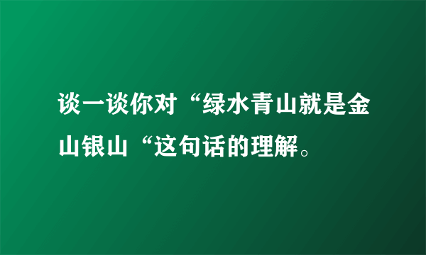 谈一谈你对“绿水青山就是金山银山“这句话的理解。