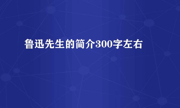 鲁迅先生的简介300字左右