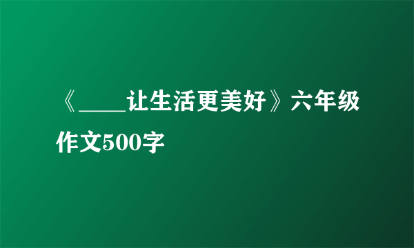 《____让生活更美好》六年级作文500字