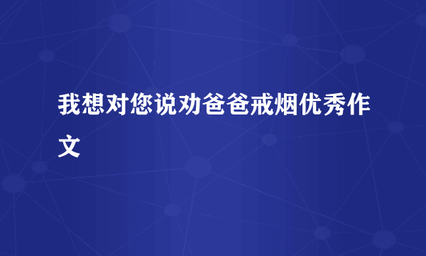 我想对您说劝爸爸戒烟优秀作文