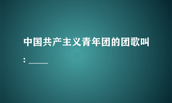 中国共产主义青年团的团歌叫: ____