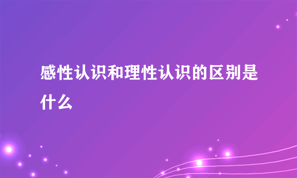 感性认识和理性认识的区别是什么