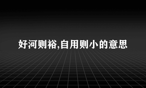 好河则裕,自用则小的意思