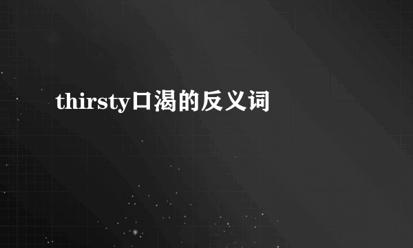 thirsty口渴的反义词