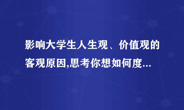 影响大学生人生观、价值观的客观原因,思考你想如何度过人生1500字