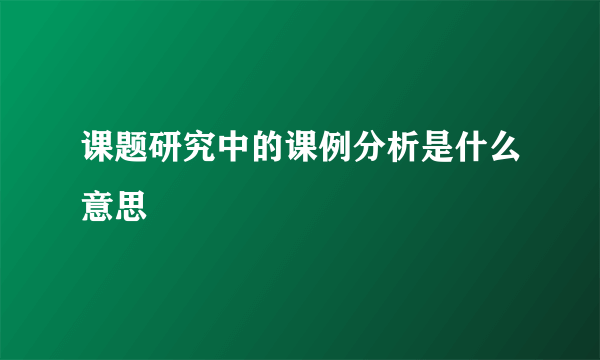 课题研究中的课例分析是什么意思