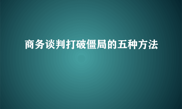 商务谈判打破僵局的五种方法