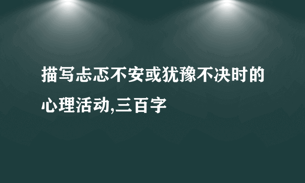 描写忐忑不安或犹豫不决时的心理活动,三百字
