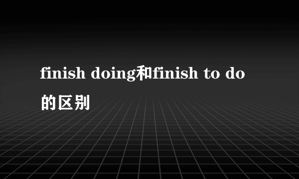 finish doing和finish to do的区别