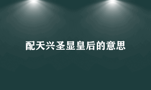 配天兴圣显皇后的意思