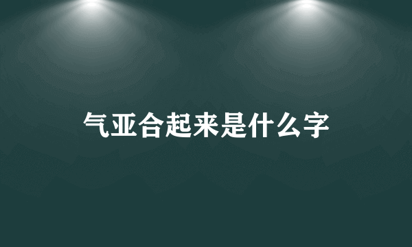 气亚合起来是什么字