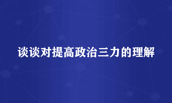 谈谈对提高政治三力的理解