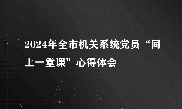 2024年全市机关系统党员“同上一堂课”心得体会