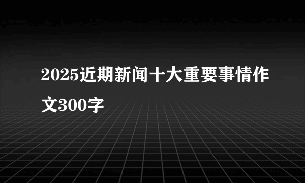 2025近期新闻十大重要事情作文300字