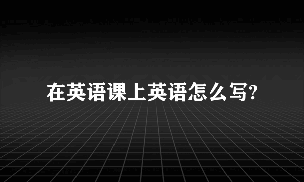 在英语课上英语怎么写?