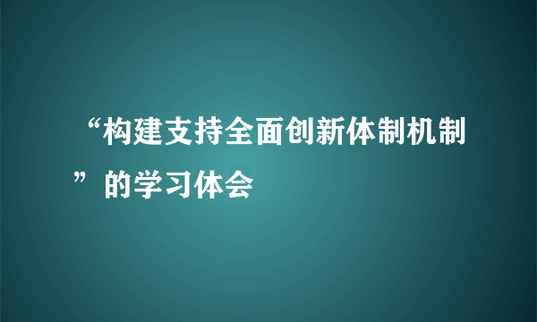“构建支持全面创新体制机制”的学习体会